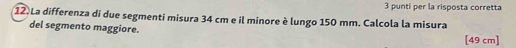 punti per la risposta corretta 
12 La differenza di due segmenti misura 34 cm e il minore è lungo 150 mm. Calcola la misura 
del segmento maggiore.
[49 cm]