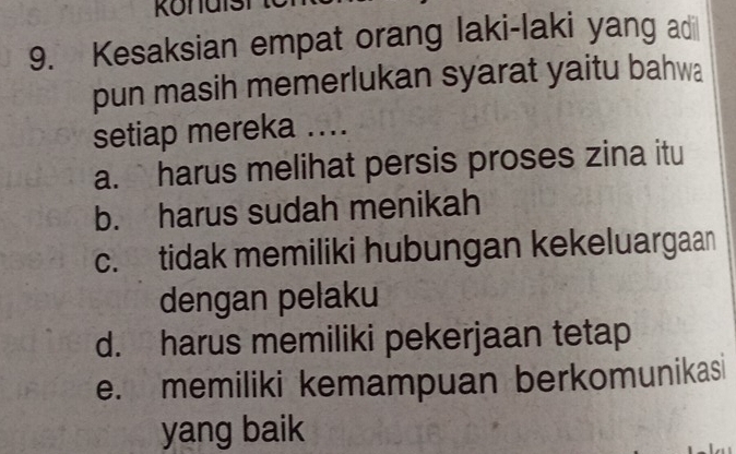 Kesaksian empat orang laki-laki yang adi
pun masih memerlukan syarat yaitu bahwa
setiap mereka ....
a. harus melihat persis proses zina itu
b. harus sudah menikah
c. tidak memiliki hubungan kekeluargaan
dengan pelaku
d. harus memiliki pekerjaan tetap
e. memiliki kemampuan berkomunikasi
yang baik