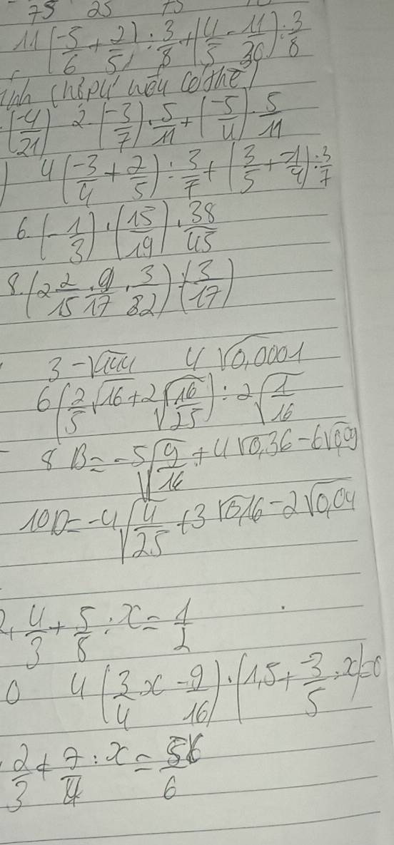 as to 
Ad ( (-5)/6 + 2)/5 : 3/8 +( 4/5 - 11/36 ): 3/8 
inh chǒpu wǒu cothē)
( (-4)/21 ) 2.
( (-3)/7 )·  5/11 +( (-5)/4 )·  5/11 
4( (-3)/4 + 2/5 ): 3/7 +( 3/5 + (-1)/4 ): 3/7 
6. (- 1/3 )· ( 15/19 )·  38/45 
(2 2/15 ·  9/17 ·  3/82 )· ( 3/17 )
3-sqrt(1444) 4sqrt(0.0001)
6( 2/5 sqrt(16)+2sqrt(frac 16)25):2sqrt(frac 1)16
8B=-5sqrt(frac 9)16+4sqrt(0.36)-6sqrt(0.9)
10,10=-4sqrt(frac 4)25+3sqrt(0.16)-2sqrt(0.04)
L  4/3 + 5/8 :x= 4/2 
O 4( 3/4 x- 9/16 )· (1.5+ (-3)/5 · x)=0
 2/3 + 7/4 :x= 56/6 