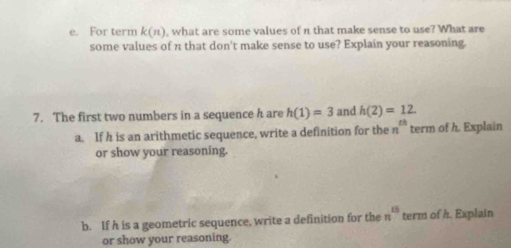 For term k(n) , what are some values of n that make sense to use? What are 
some values of n that don't make sense to use? Explain your reasoning. 
7. The first two numbers in a sequence h are h(1)=3 and h(2)=12. 
a. If h is an arithmetic sequence, write a definition for the n^(th) term of h. Explain 
or show your reasoning. 
b. If h is a geometric sequence, write a definition for the n^(th) term of h. Explain 
or show your reasoning.