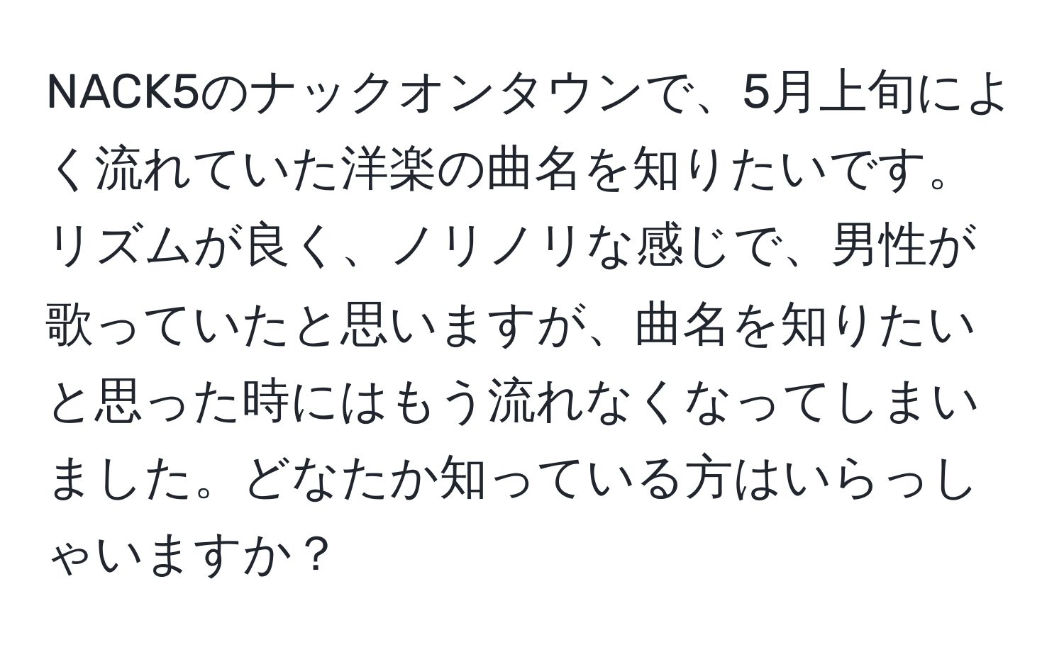 NACK5のナックオンタウンで、5月上旬によく流れていた洋楽の曲名を知りたいです。リズムが良く、ノリノリな感じで、男性が歌っていたと思いますが、曲名を知りたいと思った時にはもう流れなくなってしまいました。どなたか知っている方はいらっしゃいますか？