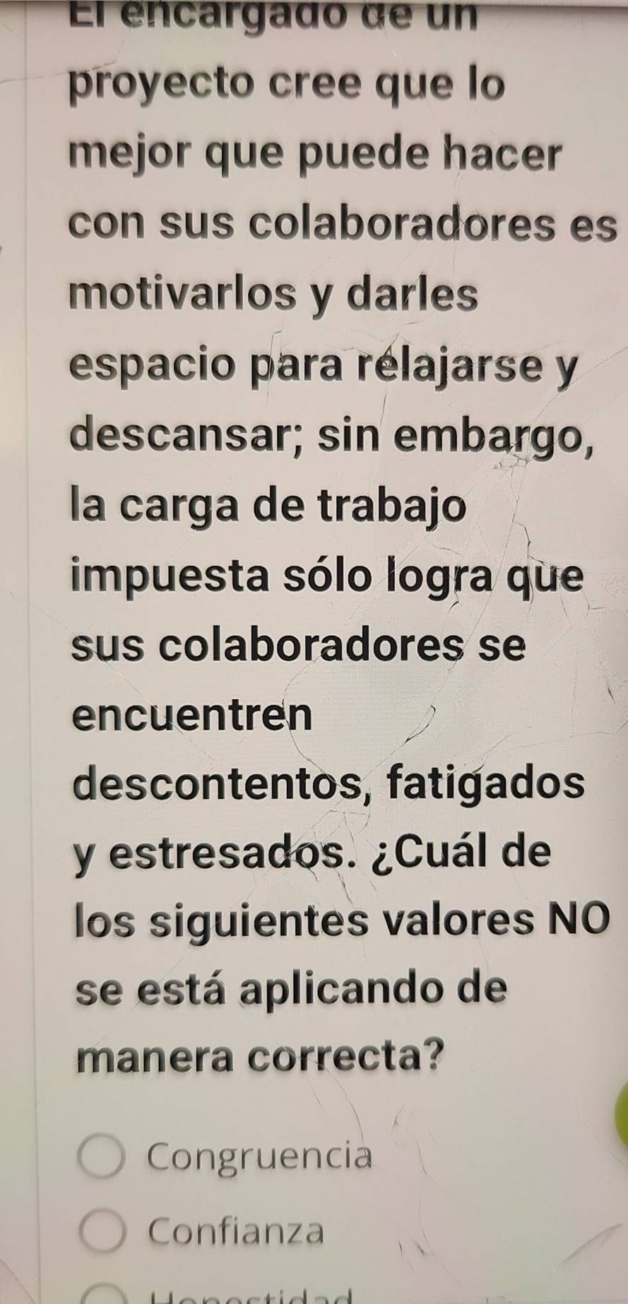 El éncargado de un
proyecto cree que lo
mejor que puede hacer
con sus colaboradores es
motivarlos y darles
espacio para rélajarse y
descansar; sin embargo,
la carga de trabajo
impuesta sólo logra que
sus colaboradores se
encuentren
descontentos, fatigados
y estresados. ¿Cuál de
los siguientes valores NO
se está aplicando de
manera correcta?
Congruencia
Confianza