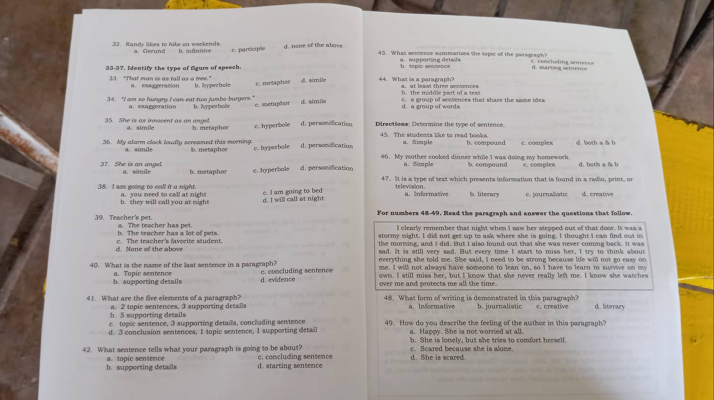 Randy likes to hike on weekends
a. Gerund b. infinitive c. participle d. none of the above 43. What sentence summarizes the topic of the paragraph?
c. concluding sentence
33-37. Identify the type of figure of speech. b. topic sentence d. starting sentence
33. “That man is as tall as a tree." 44. What is a paragraph? a. at least three sentences
b. hyperbole c. metaphor d. simile
b. the middle part of a text
34. “I am so hungry I can eat two jumbo burgers.’ c. a group of sentences that share the same idea
a. exaggeration b. hyperbole c. metaphor d. simile d. a group of words
35. She is as innocent as an angel. d. personification Directions: Determine the type of sentence.
b. metaphor c. hyperbole
45. The students like to read books.
36. My alarm clock loudly screamed this morning. d. personification a. Simple b. compound c. complex
a. simile b. metaphor c. hyperbole
46. My mother cooked dinner while I was doing my homework.
37. She is an angel. d. personification a. Simple c. complex d. both a & b
a. simile b. metaphor c. hyperbole
47. It is a type of text which presents information that is found in a radio, print, or
38. I am going to call it a night. television b. literary c. journalistic d. creative
a. you need to call at night c. I am going to bed a. Informative
b. they will call you at night d. I will call at night
39. Teacher's pet. For numbers 48-49. Read the paragraph and answer the questions that follow.
a. The teacher has pet. I clearly remember that night when I saw her stepped out of that door. It was a
b. The teacher has a lot of pets. stormy night. I did not get up to ask where she is going. I thought l can find out in
c. The teacher's favorite student. the morning, and I did. But I also found out that she was never coming back. It was
d. None of the above sad. It is still very sad. But every time I start to miss her, I try to think about
everything she told me. She said, I need to be strong because life will not go easy on
40. What is the name of the last sentence in a paragraph? me. I will not always have someone to lean on, so I have to learn to survive on my
a. Topic sentence c. concluding sentence own. I still miss her, but I know that she never really left me. I know she watches
b. supporting details d. evidence over me and protects me all the time.
41. What are the five elements of a paragraph? 48. What form of writing is demonstrated in this paragraph?
a. 2 topic sentences, 3 supporting details a. Informative
b. 5 supporting details b. journalistic c. creative d. literary
c. topic sentence, 3 supporting details, concluding sentence 49. How do you describe the feeling of the author in this paragraph?
d. 3 conclusion sentences, 1 topic sentence, 1 supporting detail a. Happy. She is not worried at all.
b. She is lonely, but she tries to comfort herself.
42. What sentence tells what your paragraph is going to be about? c. Scared because she is alone.
a. topic sentence c. concluding sentence d. She is scared.
b. supporting details d. starting sentence