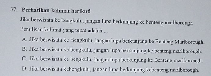 Perhatikan kalimat berikut!
Jika berwisata ke bengkulu, jangan lupa berkunjung ke benteng marlborough
Penulisan kalimat yang tepat adalah ...
A. Jika berwisata ke Bengkulu, jangan lupa berkunjung ke Benteng Marlborough.
B. Jika berwisata ke bengkulu, jangan lupa berkunjung ke benteng marlborough.
C. Jika berwisata ke bengkulu, jangan lupa berkunjung ke Benteng marlborough.
D. Jika berwisata kebengkulu, jangan lupa berkunjung kebenteng marlborough.