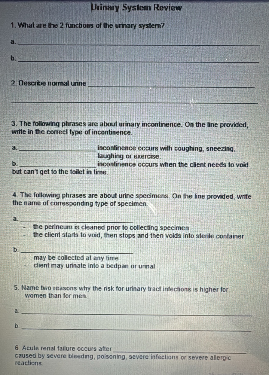 Urinary System Review
1. What are the 2 functions of the urinary system?
a._
b._
2. Describe normal urine_
_
3. The following phrases are about urinary incontinence. On the line provided,
write in the correct type of incontinence.
a _incontinence occurs with coughing, sneezing,
laughing or exercise.
b._ incontinence occurs when the client needs to void
but can't get to the toilet in time.
4. The following phrases are about urine specimens. On the line provided, write
the name of corresponding type of specimen.
a._
the perineum is cleaned prior to collecting specimen
the client starts to void, then stops and then voids into sterile container
b._
may be collected at any time
client may urinate into a bedpan or urinal
5. Name two reasons why the risk for urinary tract infections is higher for
women than for men.
a._
b._
_
6 Acute renal failure occurs after
caused by severe bleeding, poisoning, severe infections or severe allergic
reactions