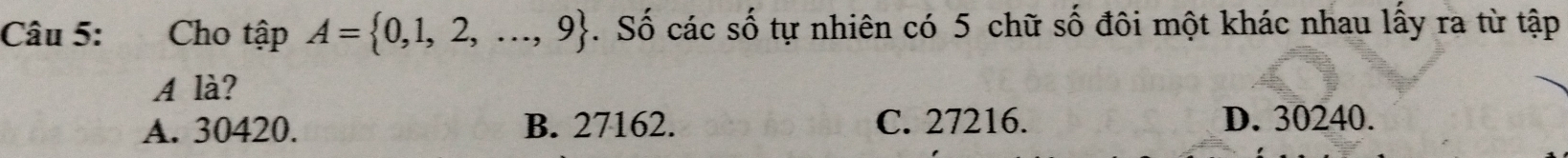 Cho t hat apA= 0,1,2,...,9. Số các số tự nhiên có 5 chữ số đôi một khác nhau lấy ra từ tập
A là?
A. 30420. B. 27162. C. 27216. D. 30240.