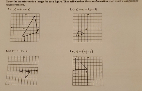 Draw the transformation image for each figure. Then tell whether the transformation is or is not a congruence 
transformation. 
2. (x,y)to (x-4,y) 3. (x,y)to (x+5,y+4)
tr
0 r 
4. (x,y)to (-x,-y) 5. (x,y)to (- 1/2 x,y)