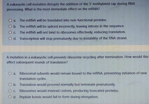 A eukaryotic cell mutation disrupts the addition of the 5' methylated cap during RNA
processing. What is the most immediate effect on the mRNA?
a. The mRNA will be translated into non-functional proteins.
b. The mRNA will be spliced incorrectly, leaving introns in the sequence.
c. The mRNA will not bind to ribosomes effectively, reducing translation.
d. Transcription will stop prematurely due to instability of the RNA strand.
A mutation in a eukaryotic cell prevents ribosome recycling after termination. How would this
affect subsequent rounds of translation?
a. Ribosomal subunits would remain bound to the mRNA, preventing initiation of new
translation cycles.
b. Translation would proceed normally but terminate prematurely.
c. Ribosomes would misread codons, producing truncated proteins.
d. Peptide bonds would fail to form during elongation.