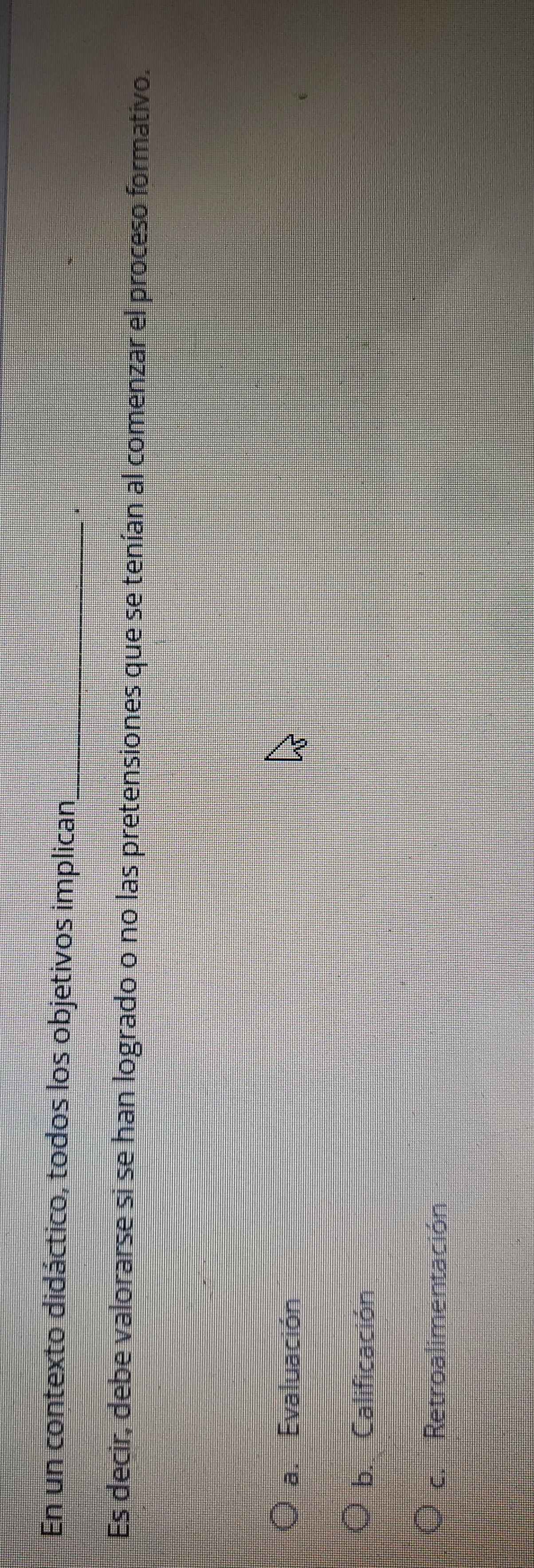 En un contexto didáctico, todos los objetivos implican_
Es decir, debe valorarse si se han logrado o no las pretensiones que se tenían al comenzar el proceso formativo.
a. Evaluación
b. Calificación
c. Retroalimentación