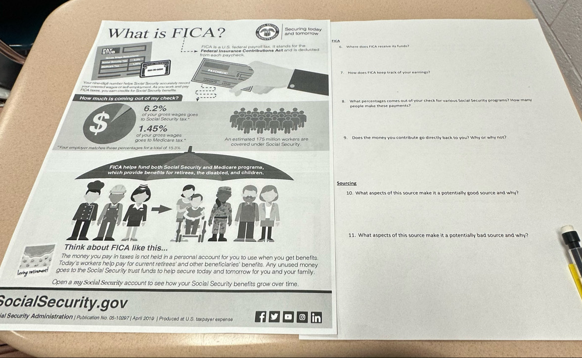 What is FICA? Securing today 
5AY 
7. How does FICA keep track of your earnings? 
How much is coming out of my check? 8. What percentages comes out of your check for various Social Security programs? How many
6.2% people make these payments? 
to Social Security tax." of your gross wages goes
1.45%
of your gross wages 
goes to Medicare tax." An estimated 175 million workers are 
*Your employer matches these percentages for a total of 15.3% covered under Social Security 
FICA helps fund both Social Security and Medicare programs, 
which provide benefits for retirees, the disabled, and children. 
Sourcing 
10. What aspects of this source make it a potentially good source and why? 
11. What aspects of this source make it a potentially bad source and why? 
Think about FICA like this... 
The money you pay in taxes is not held in a personal account for you to use when you get benefits. 
Today's workers help pay for current retirees' and other beneficiaries' benefits. Any unused money 
Loving retirement goes to the Social Security trust funds to help secure today and tomorrow for you and your family. 
Open a my Social Security account to see how your Social Security benefits grow over time. 
SocialSecurity.gov 
ial Security Administration | Publication No. 05-10297 | April 2019 | Produced at U.S. taxpayer expense