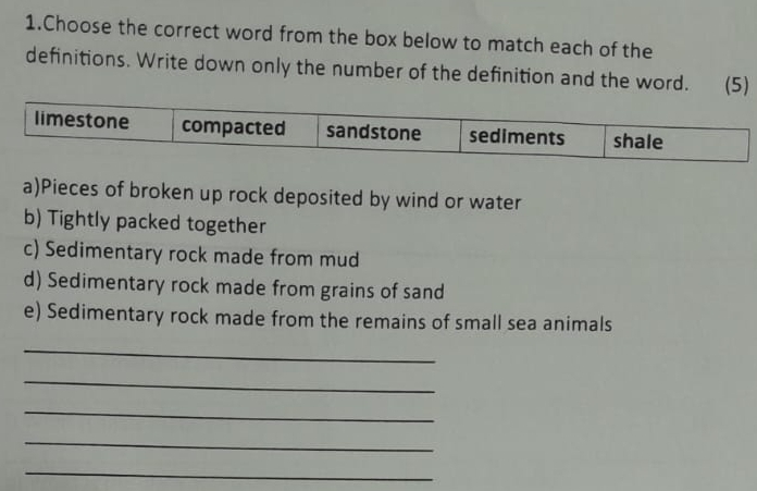 Choose the correct word from the box below to match each of the 
definitions. Write down only the number of the definition and the word. (5) 
a)Pieces of broken up rock deposited by wind or water 
b) Tightly packed together 
c) Sedimentary rock made from mud 
d) Sedimentary rock made from grains of sand 
e) Sedimentary rock made from the remains of small sea animals 
_ 
_ 
_ 
_ 
_