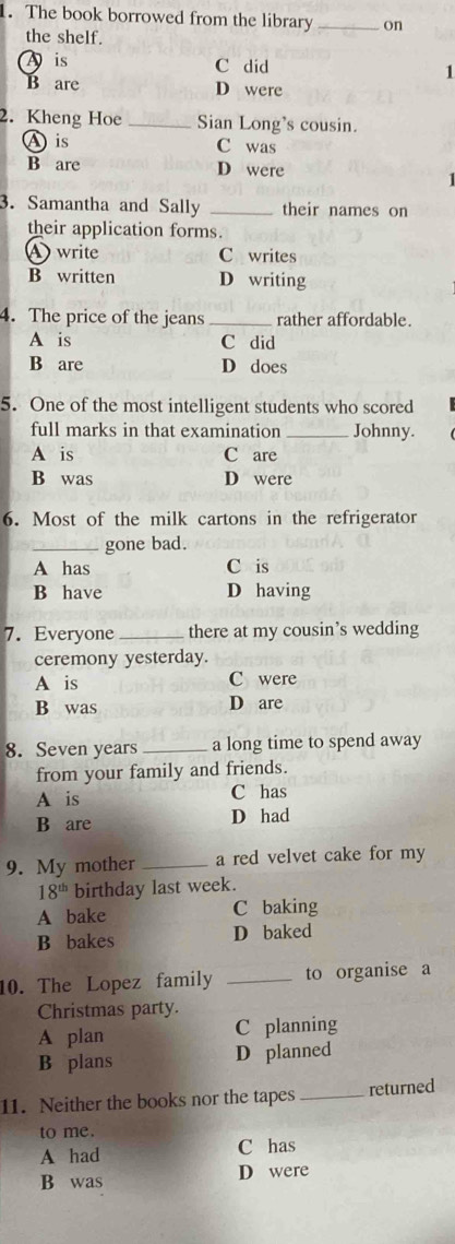 The book borrowed from the library _on
the shelf.
A is C did
1
B are D were
2. Kheng Hoe _Sian Long's cousin.
A is C was
B are D were
1 
3. Samantha and Sally _their names on
their application forms.
write C writes
B written D writing
4. The price of the jeans _rather affordable.
A is C did
B are D does
5. One of the most intelligent students who scored
full marks in that examination _Johnny.
A is C are
B was D were
6. Most of the milk cartons in the refrigerator
_gone bad.
A has C is
B have D having
7. Everyone _there at my cousin’s wedding
ceremony yesterday.
A is C were
B was D are
8. Seven years _a long time to spend away
from your family and friends.
A is C has
B are D had
9. My mother _a red velvet cake for my
18^(th) birthday last week.
A bake C baking
B bakes D baked
10. The Lopez family _to organise a
Christmas party.
A plan C planning
B plans D planned
11. Neither the books nor the tapes _returned
to me.
A had C has
B was D were