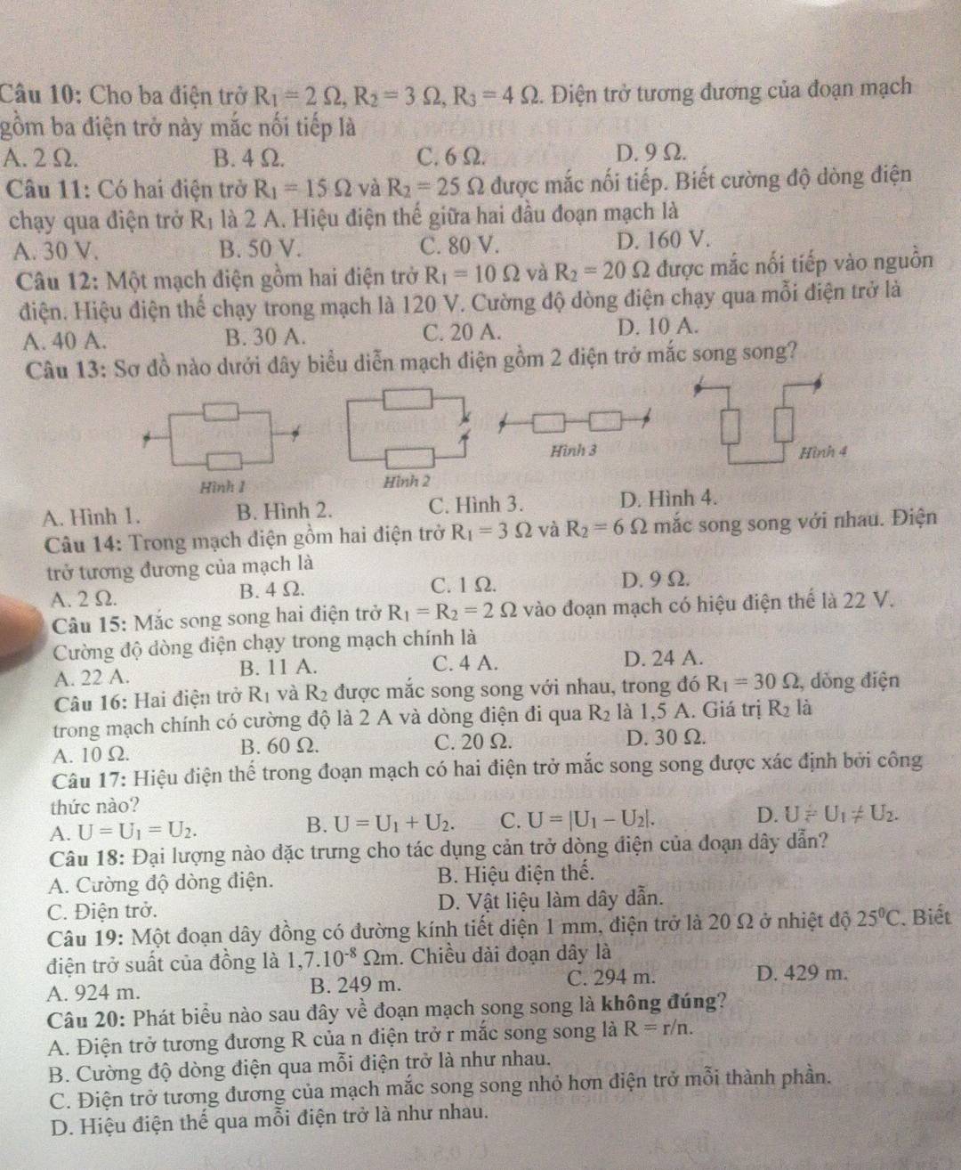 Cho ba điện trở R_1=2Omega ,R_2=3Omega ,R_3=4Omega. Điện trở tương đương của đoạn mạch
gồm ba điện trở này mắc nối tiếp là
A. 2Ω. B. 4 Ω. C. 6 Ω. D. 9 Ω.
Câu 11: Có hai điện trở R_1=15Omega và R_2=25 Omega được mắc nối tiếp. Biết cường độ dòng điện
chạy qua điện trở R_1 là 2 A. Hiệu điện thế giữa hai đầu đoạn mạch là .
A. 30 V. B. 50 V. C. 80 V. D. 160 V.
Câu 12: Một mạch điện gồm hai điện trở R_1=10Omega và R_2=20Omega được mắc nối tiếp vào nguồn
điện. Hiệu điện thể chạy trong mạch là 120 V. Cường độ dòng điện chạy qua mỗi điện trở là
A. 40 A. B. 30 A. C. 20 A. D. 10 A.
Câu 13: Sơ đồ nào dưới đây biểu diễn mạch điện gồm 2 điện trở mắc song song?
Hình 3 Hình 4
Hình 1 Hình 2
A. Hình 1. B. Hình 2. C. Hình 3. D. Hình 4.
Câu 14: Trong mạch điện gồm hai điện trở R_1=3Omega và R_2=6Omega mắc song song với nhau. Điện
trở tương đương của mạch là
A. 2 Ω. B. 4 Ω. C. 1 Ω.
D. 9Ω.
Câu 15: Mắc song song hai điện trở R_1=R_2=2Omega vào đoạn mạch có hiệu điện thể là 22 V.
Cường độ dòng điện chạy trong mạch chính là
A. 22 A. B. 11 A. C. 4 A. D. 24 A.
Câu 16: Hai điện trở R_1 và R_2 được mắc song song với nhau, trong đó R_1=30Omega , dòng điện
trong mạch chính có cường độ là 2 A và dòng điện đi qua R_2 là 1,5 A. Giá trị R_2 là
A. 10 Ω. B. 60Ω. C. 20 Ω. D. 30Ω.
Câu 17: Hiệu điện thể trong đoạn mạch có hai điện trở mắc song song được xác định bởi công
thức nào?
A. U=U_1=U_2. B. U=U_1+U_2. C. U=|U_1-U_2|. D. Uleftharpoons U_1!= U_2.
Câu 18: Đại lượng nào đặc trưng cho tác dụng cản trở dòng điện của đoạn dây dẫn?
A. Cường độ dòng điện. B. Hiệu điện thế.
C. Điện trở. D. Vật liệu làm dây dẫn.
Câu 19: Một đoạn dây đồng có đường kính tiết diện 1 mm, điện trở là 20 Ω ở nhiệt độ 25°C Biết
điện trở suất của đồng là 1,7.10^(-8)Omega m. Chiều dài đoạn dây là
A. 924 m. B. 249 m. C. 294 m. D. 429 m.
Câu 20: Phát biểu nào sau đây về đoạn mạch song song là không đúng?
A. Điện trở tương đương R của n điện trở r mắc song song là R=r/n.
B. Cường độ dòng điện qua mỗi điện trở là như nhau.
C. Điện trở tương đương của mạch mắc song song nhỏ hơn điện trở mỗi thành phần.
D. Hiệu điện thế qua mỗi điện trở là như nhau.