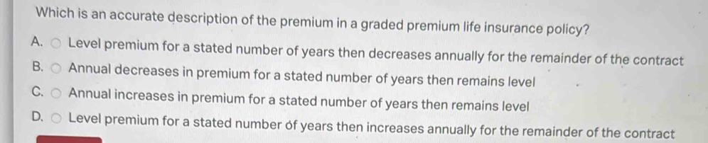 Which is an accurate description of the premium in a graded premium life insurance policy?
A. Level premium for a stated number of years then decreases annually for the remainder of the contract
B. Annual decreases in premium for a stated number of years then remains level
C. Annual increases in premium for a stated number of years then remains level
D. Level premium for a stated number of years then increases annually for the remainder of the contract