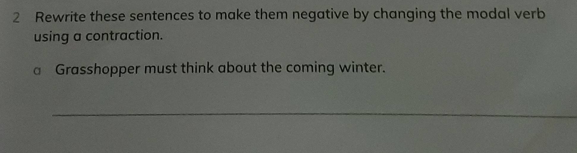 Rewrite these sentences to make them negative by changing the modal verb 
using a contraction. 
a Grasshopper must think about the coming winter. 
_