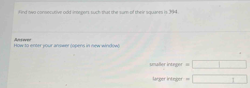 Find two consecutive odd integers such that the sum of their squares is 394. 
Answer 
How to enter your answer (opens in new window) 
smaller integer =□
larger integer =□