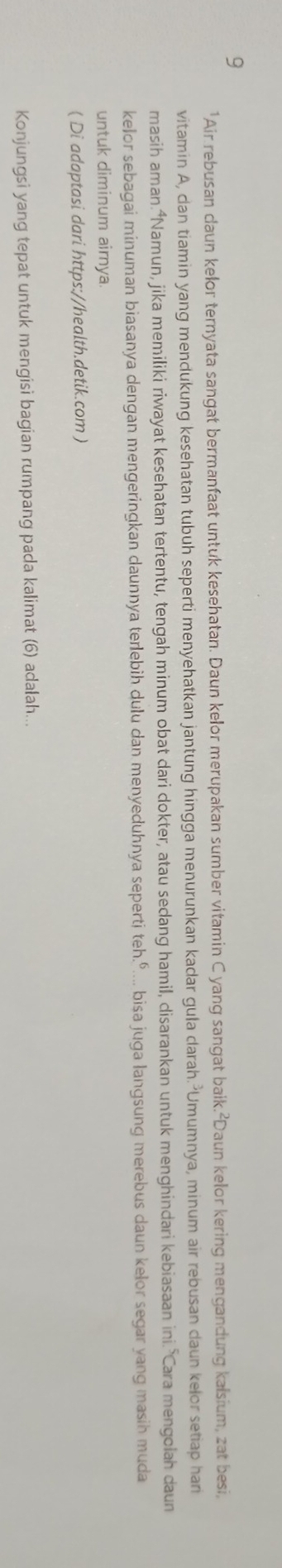 9 
'Air rebusan daun kelor ternyata sangat bermanfaat untuk kesehatan. Daun kelor merupakan sumber vitamin C yang sangat baik.²Daun kelor kering mengandung kalsium, zat besi, 
vitamin A, dan tiamin yang mendukung kesehatan tubuh seperti menyehatkan jantung hingga menurunkan kadar gula darah.²Umumnya, minum air rebusan daun kelor setiap har 
masih aman.⁴Namun, jika memiliki riwayat kesehatan tertentu, tengah minum obat dari dokter, atau sedang hamil, disarankan untuk menghindari kebiasaan ini. Cara mengolah daun 
kelor sebagai minuman biasanya dengan mengeringkan daunnya terlebih dulu dan menyeduhnya sepertj teh.º.... bisa juga langsung merebus daun kelor segar yang masih muda 
untuk diminum airnya. 
( Di adaptasi dari https://health.detik.com ) 
Konjungsi yang tepat untuk mengisi bagian rumpang pada kalimat (6) adalah...