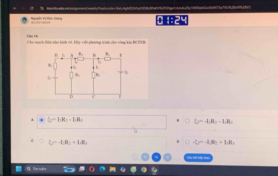 Nguyễn Vũ Đức Giang
dtc245140049
 :24
Câu 14:
Cho mạch điện như hình vẽ. Hãy viết phương trình cho vòng kín BCFEB.
A xi _2=I_2R_2-I_5R_5
B xi _2=-I_2R_2-I_5R_5
C xi _2=-I_2R_2+I_5R_5
D -xi _2=-I_2R_2+I_5R_5
14 Câu hỏi tiếp theo
Tìm kiếm
