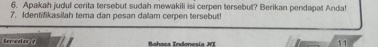 Apakah judul cerita tersebut sudah mewakili isi cerpen tersebut? Berikan pendapat Anda! 
7. Identifikasilah tema dan pesan dalam cerpen tersebut! 
Semester 2 Bahasa Indonesia XI 
11