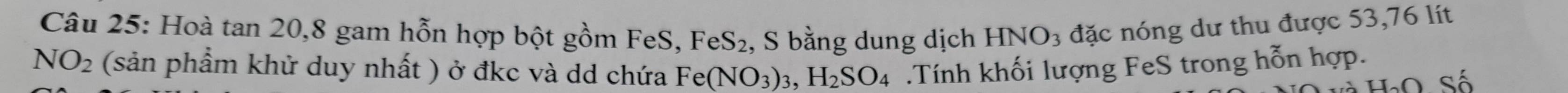 Hoà tan 20, 8 gam hỗn hợp bột gồm FeS, , S bằng dung dịch HNO3 đặc nóng dư thu được 53,76 lít
FeS_2
NO_2 (sản phẩm khử duy nhất ) ở đkc và dd chứa Fe(NO_3)_3, H_2SO_4.Tính khối lượng FeS trong hỗn hợp.
H_2O Số