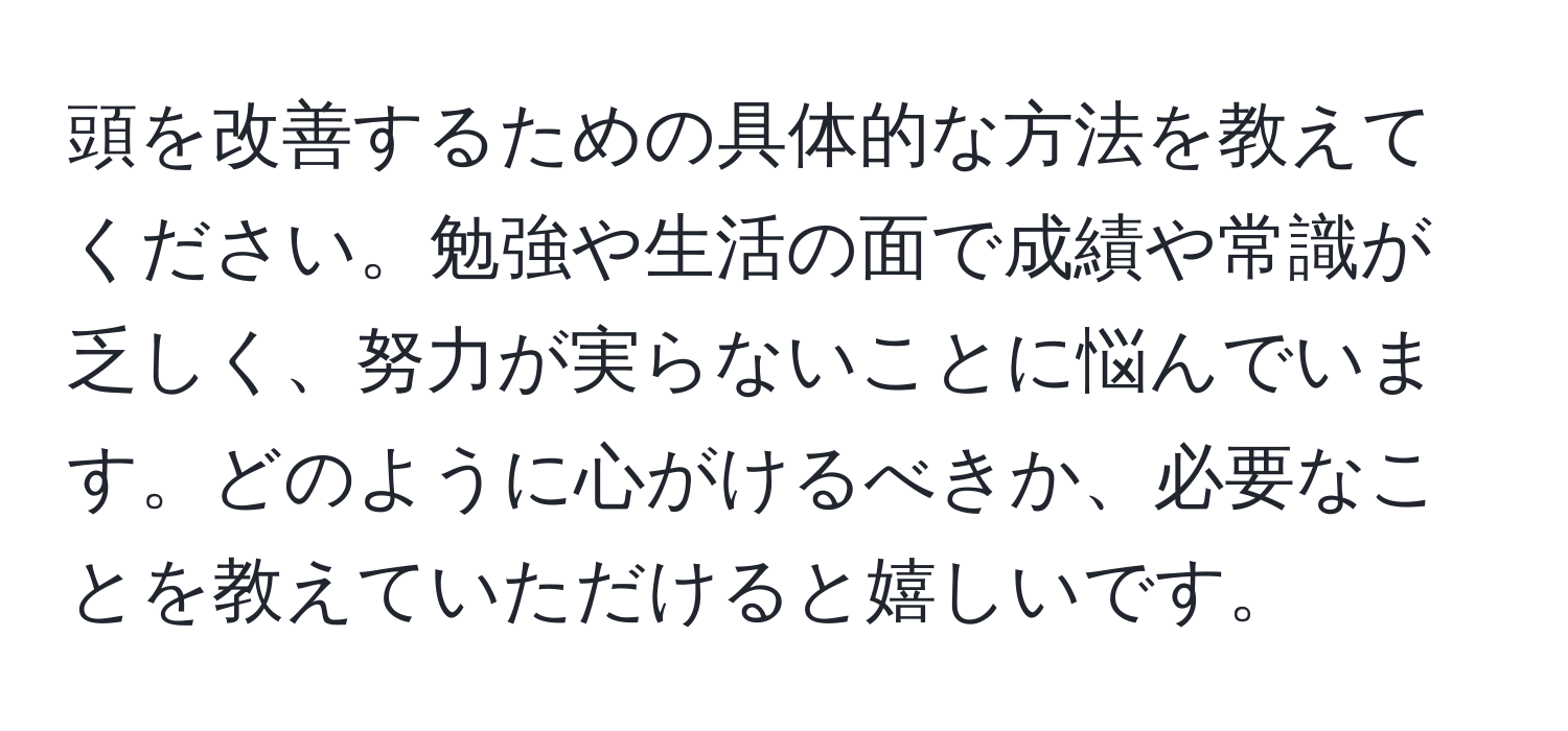 頭を改善するための具体的な方法を教えてください。勉強や生活の面で成績や常識が乏しく、努力が実らないことに悩んでいます。どのように心がけるべきか、必要なことを教えていただけると嬉しいです。