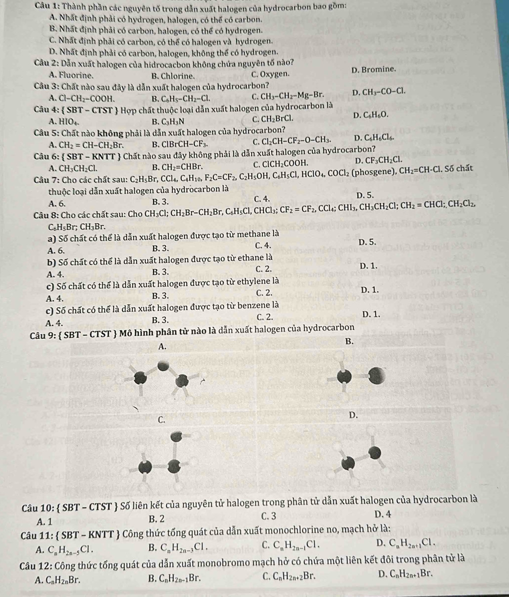 Thành phần các nguyên tố trong dẫn xuất halogen của hydrocarbon bao gồm:
A. Nhất định phải có hydrogen, halogen, có thể có carbon.
B. Nhất định phải có carbon, halogen, có thể có hydrogen.
C. Nhất định phải có carbon, có thể có halogen và hydrogen.
D. Nhất định phải có carbon, halogen, không thế có hydrogen.
Câu 2: Dẫn xuất halogen của hidrocacbon không chứa nguyên tố nào?
A. Fluorine. B. Chlorine. C. Oxygen. D. Bromine.
Câu 3: Chất nào sau đây là dẫn xuất halogen của hydrocarbon?
A. Cl-CH_2-COOH. B. C_6H_5-CH_2-Cl. C. CH_3-CH_2-Mg-Br. D. CH_3-CO-Cl.
Câu 4:  SBT-CTST  Hợp chất thuộc loại dẫn xuất halogen của hydrocarbon là
A. HIO_4. B. C_3H_3N
C. CH_2BrCl. D. C_6H_6O.
Câu 5: Chất nào không phải là dẫn xuất halogen của hydrocarbon?
A. CH_2=CH-CH_2Br. B. ClBrCH-CF_3. C. Cl_2CH-CF_2-O-CH_3. D. C_6H_6Cl_6.
Câu 6:  SBT-KNTT Chất nào sau đây không phải là dẫn xuất halogen của hydrocarbon?
A. CH_3CH_2Cl. B. CH_2=CHBr. C. ClCH_2COOH. D. CF_3CH_2Cl.
Câu 7: Cho các chất sau: C_2H_5Br,CCl_4,C_4H_10, F_2C=CF_2,C_2H_5OH,C_6H_5Cl,HClO_4,COCl_2 (phosgene), CH_2=CH-Cl. Soverline o chất
thuộc loại dẫn xuất halogen của hydrocarbon là
A. 6. C. 4. D. 5.
Câu 8: Cho các chất sau: Cho CH_3Cl;CH_2Br-CH_2Br,C_6H_5Cl,CHCl_3;CF_2=CF_2,CCl_4;CHI_3,CH_2Cl;CH_2=CHCl;CH_2Cl_2, B. 3.
C_6H_5Br;CH_3Br.
a) Số chất có thể là dẫn xuất halogen được tạo từ methane là
A. 6. B. 3. C. 4. D. 5.
b) Số chất có thể là dẫn xuất halogen được tạo từ ethane là
A. 4. B. 3. C. 2. D. 1.
c) Số chất có thể là dẫn xuất halogen được tạo từ ethylene là D. 1.
A. 4. B. 3. C. 2.
c) Số chất có thể là dẫn xuất halogen được tạo từ benzene là
C. 2.
A. 4. B. 3. D. 1.
Câu 9:  SBT - CTST  Mô hình phân tử nào là dẫn xuất halogen của hydrocarbon
B.
A.
C.
D.
Câu 10:  SBT - CTST  Số liên kết của nguyên tử halogen trong phân tử dẫn xuất halogen của hydrocarbon là
A. 1 B. 2 C. 3 D. 4
Câu 1 1: SBT-KNTT - Công thức tổng quát của dẫn xuất monochlorine no, mạch hở là:
A. C_nH_2n-5Cl. C_nH_2n-3Cl. C. C_nH_2n-1Cl. D. C_nH_2n+1Cl.
B.
Câu 12: Công thức tổng quát của dẫn xuất monobromo mạch hở có chứa một liên kết đôi trong phân tử là
A. C_nH_2nBr. B. C_nH_2n-1Br. C. C_nH_2n+2Br. D. C_nH_2n+1Br.