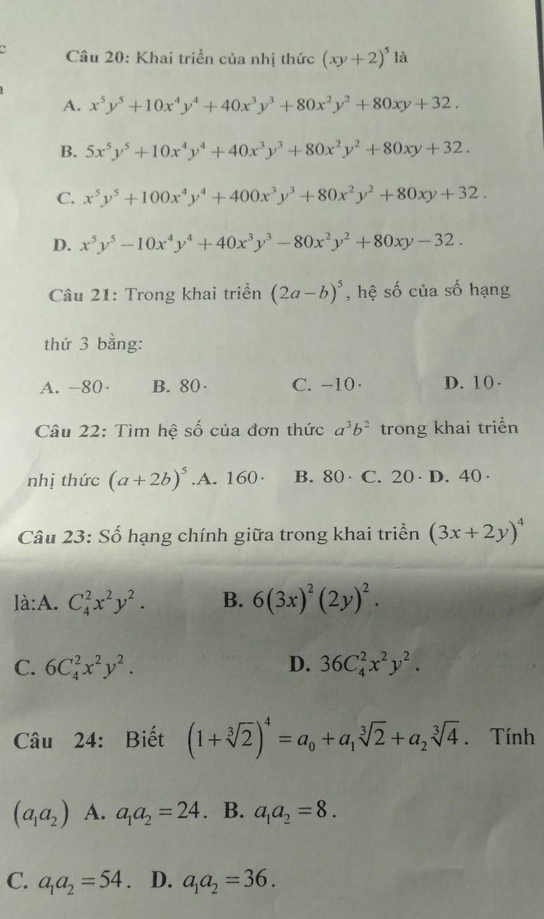 Khai triển của nhị thức (xy+2)^5 là
A. x^5y^5+10x^4y^4+40x^3y^3+80x^2y^2+80xy+32.
B. 5x^5y^5+10x^4y^4+40x^3y^3+80x^2y^2+80xy+32.
C. x^5y^5+100x^4y^4+400x^3y^3+80x^2y^2+80xy+32.
D. x^5y^5-10x^4y^4+40x^3y^3-80x^2y^2+80xy-32.
Câu 21: Trong khai triển (2a-b)^5 , hệ số của số hạng
thứ 3 bằng:
A. -80· B. 80 · C. -10· D. 10 .
Câu 22: Tìm hệ số của đơn thức a^3b^2 trong khai triển
nhị thức (a+2b)^5 .A. 160· B. 80 · C. 20· D. 40·
Câu 23: Số hạng chính giữa trong khai triển (3x+2y)^4
là:A. C_4^(2x^2)y^2. B. 6(3x)^2(2y)^2.
C. 6C_4^(2x^2)y^2. D. 36C_4^(2x^2)y^2.
Câu 24: Biết (1+sqrt[3](2))^4=a_0+a_1sqrt[3](2)+a_2sqrt[3](4). Tính
(a_1a_2) A. a_1a_2=24. B. a_1a_2=8.
C. a_1a_2=54. D. a_1a_2=36.