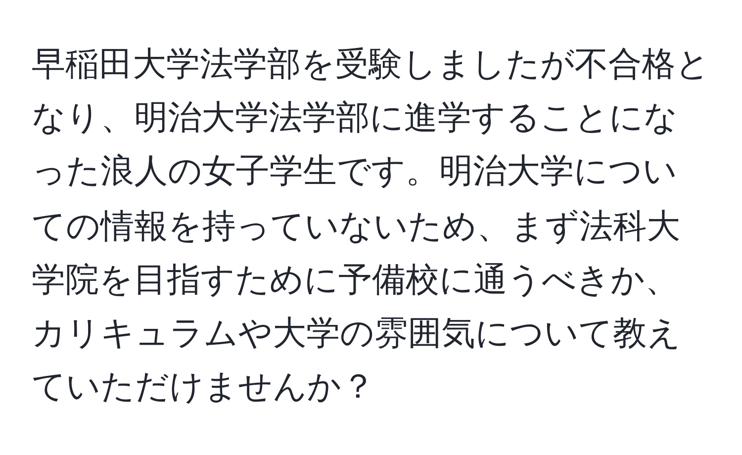 早稲田大学法学部を受験しましたが不合格となり、明治大学法学部に進学することになった浪人の女子学生です。明治大学についての情報を持っていないため、まず法科大学院を目指すために予備校に通うべきか、カリキュラムや大学の雰囲気について教えていただけませんか？