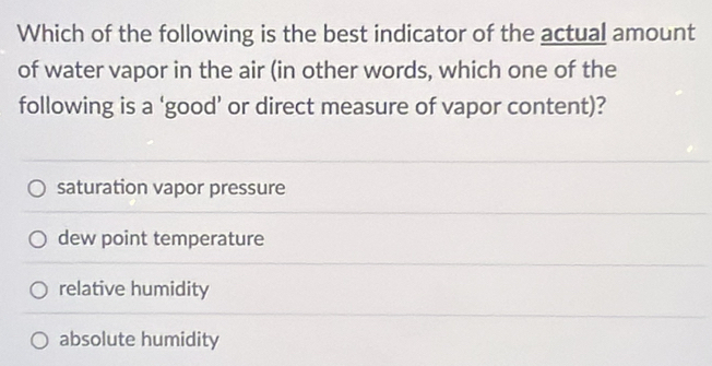 Which of the following is the best indicator of the actual amount
of water vapor in the air (in other words, which one of the
following is a ‘good’ or direct measure of vapor content)?
saturation vapor pressure
dew point temperature
relative humidity
absolute humidity