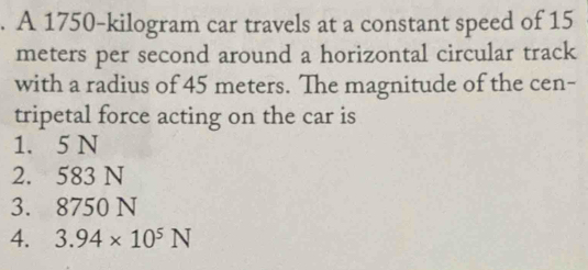 A 1750-kilogram car travels at a constant speed of 15
meters per second around a horizontal circular track
with a radius of 45 meters. The magnitude of the cen-
tripetal force acting on the car is
1. 5 N
2. 583 N
3. 8750 N
4. 3.94* 10^5N