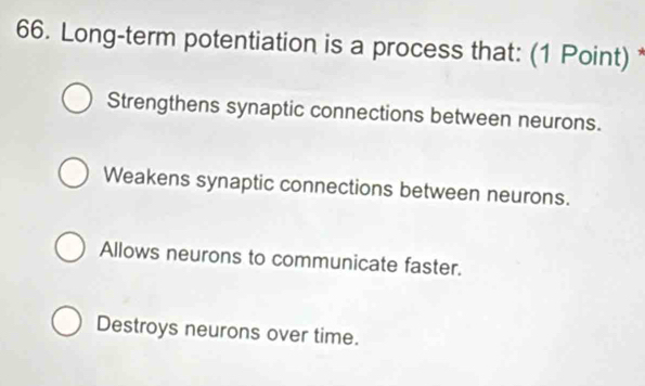 Long-term potentiation is a process that: (1 Point) *
Strengthens synaptic connections between neurons.
Weakens synaptic connections between neurons.
Allows neurons to communicate faster.
Destroys neurons over time.