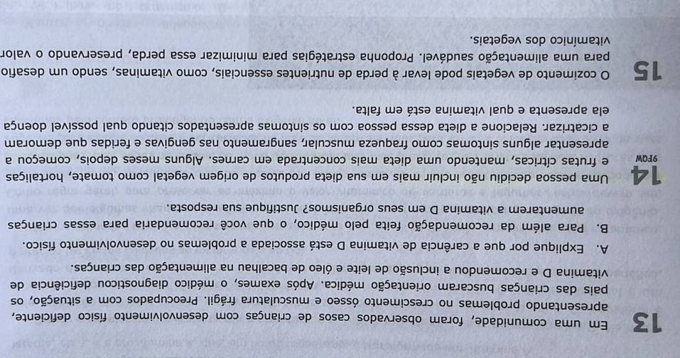 Em uma comunidade, foram observados casos de crianças com desenvolvimento físico deficiente, 
apresentando problemas no crescimento ósseo e musculatura frágil. Preocupados com a situação, os 
pais das crianças buscaram orientação médica. Após exames, o médico diagnosticou deficiência de 
vitamina D e recomendou a inclusão de leite e óleo de bacalhau na alimentação das crianças. 
A. Explique por que a carência de vitamina D está associada a problemas no desenvolvimento físico. 
B. Para além da recomendação feita pelo médico, o que você recomendaria para essas crianças 
aumentarem a vitamina D em seus organismos? Justifique sua resposta. 
14 Uma pessoa decidiu não incluir mais em sua dieta produtos de origem vegetal como tomate, hortaliças 
9FQW e frutas cítricas, mantendo uma dieta mais concentrada em carnes. Alguns meses depois, começou a 
apresentar alguns sintomas como fraqueza muscular, sangramento nas gengivas e feridas que demoram 
a cicatrizar. Relacione a dieta dessa pessoa com os sintomas apresentados citando qual possível doença 
ela apresenta e qual vitamina está em falta. 
O cozimento de vegetais pode levar à perda de nutrientes essenciais, como vitaminas, sendo um desafio 
15 para uma alimentação saudável. Proponha estratégias para minimizar essa perda, preservando o valor 
vitamínico dos vegetais.