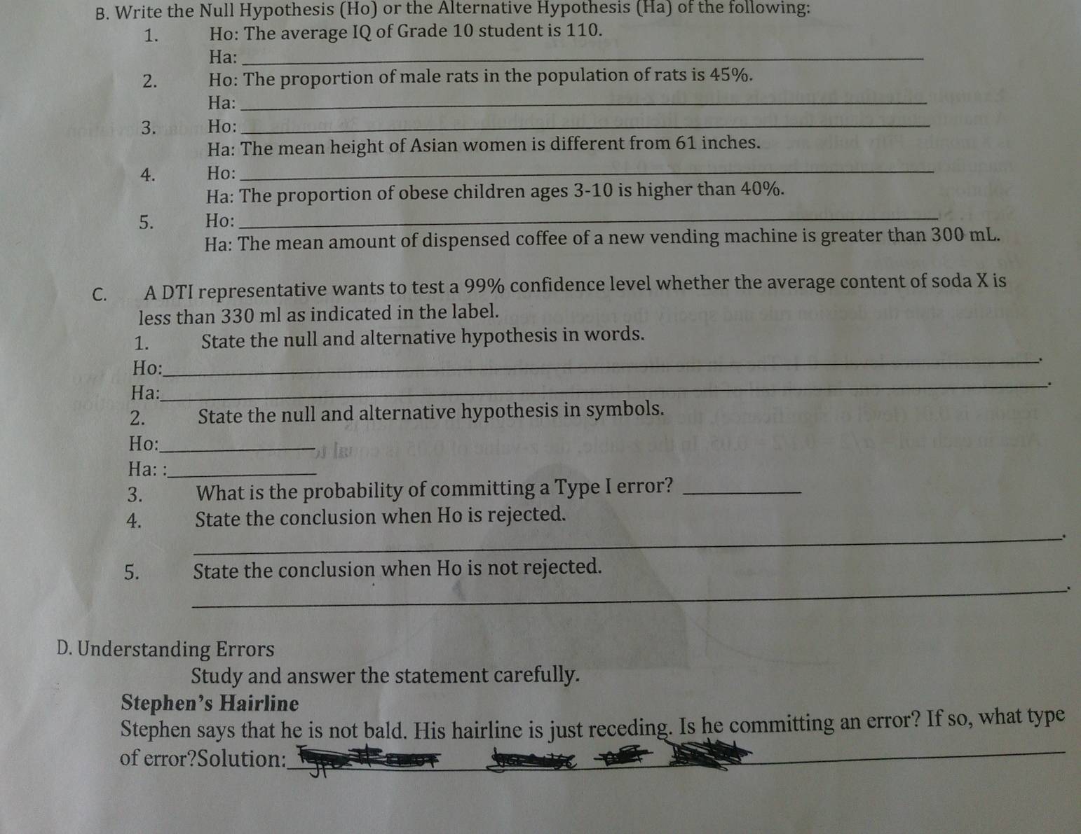 Write the Null Hypothesis (Ho) or the Alternative Hypothesis (Ha) of the following: 
1. Ho: The average IQ of Grade 10 student is 110. 
Ha:_ 
2. Ho: The proportion of male rats in the population of rats is 45%. 
Ha:_ 
3. Ho:_ 
Ha: The mean height of Asian women is different from 61 inches. 
4. Ho:_ 
Ha: The proportion of obese children ages 3-10 is higher than 40%. 
5. Ho:_ 
Ha: The mean amount of dispensed coffee of a new vending machine is greater than 300 mL. 
C. A DTI representative wants to test a 99% confidence level whether the average content of soda X is 
less than 330 ml as indicated in the label. 
1. State the null and alternative hypothesis in words. 
Ho: 
_ 
. 
Ha: 
_. 
2. State the null and alternative hypothesis in symbols. 
Ho:_ 
Ha: :_ 
3. What is the probability of committing a Type I error?_ 
4. State the conclusion when Ho is rejected. 
_. 
_ 
5. State the conclusion when Ho is not rejected. 
D. Understanding Errors 
Study and answer the statement carefully. 
Stephen’s Hairline 
Stephen says that he is not bald. His hairline is just receding. Is he committing an error? If so, what type 
_ 
of error?Solution: