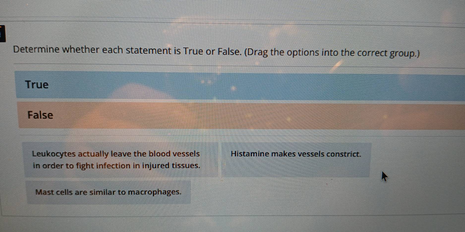 Determine whether each statement is True or False. (Drag the options into the correct group.)
True
False
Leukocytes actually leave the blood vessels Histamine makes vessels constrict.
in order to fight infection in injured tissues.
Mast cells are similar to macrophages.