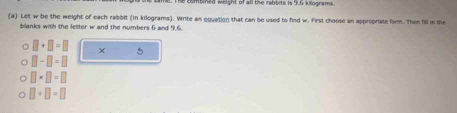 same. The combined weight of all the rabbits is 9.6 kilograms. 
(a) Let w be the weight of each rabbit (in kilograms). Write an equation that can be used to find w. First choose an appropriate form. Then fill in the 
blanks with the letter w and the numbers 6 and 9.6.
□ +□ =□ × 5
□ -□ =□
□ * □ =□
□ / □ =□