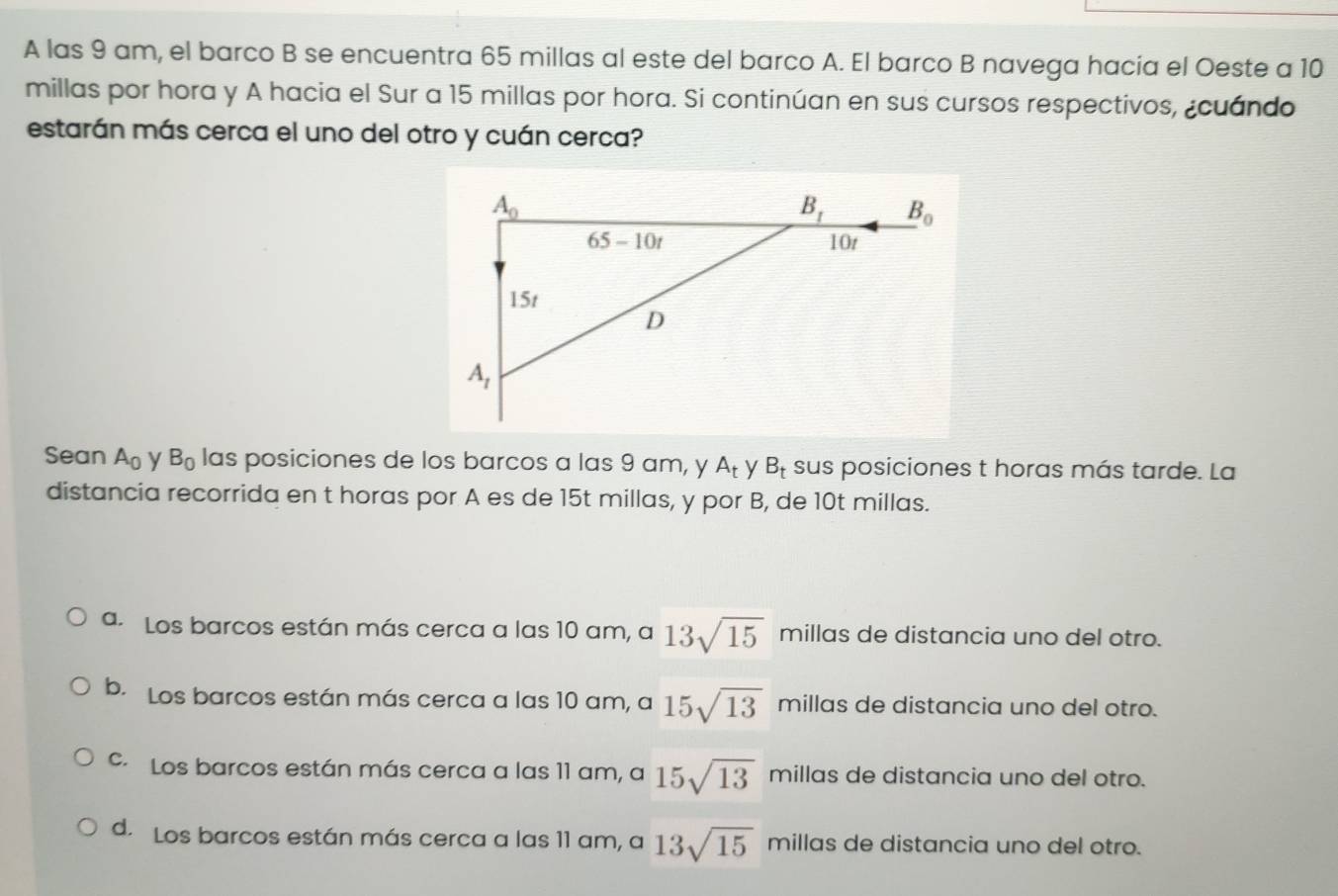 A las 9 am, el barco B se encuentra 65 millas al este del barco A. El barco B navega hacia el Oeste a 10
millas por hora y A hacia el Sur a 15 millas por hora. Si continúan en sus cursos respectivos, ¿cuándo
estarán más cerca el uno del otro y cuán cerca?
Sean A_0 y B_0 las posiciones de los barcos a las 9 am, y A_t y B_t sus posiciones t horas más tarde. La
distancia recorrida en t horas por A es de 15t millas, y por B, de 10t millas.
a. Los barcos están más cerca a las 10 am, a 13sqrt(15) millas de distancia uno del otro.
b. Los barcos están más cerca a las 10 am, a 15sqrt(13) millas de distancia uno del otro.
c. Los barcos están más cerca a las 11 am, a 15sqrt(13) millas de distancia uno del otro.
d. Los barcos están más cerca a las 11 am, a 13sqrt(15) millas de distancia uno del otro.