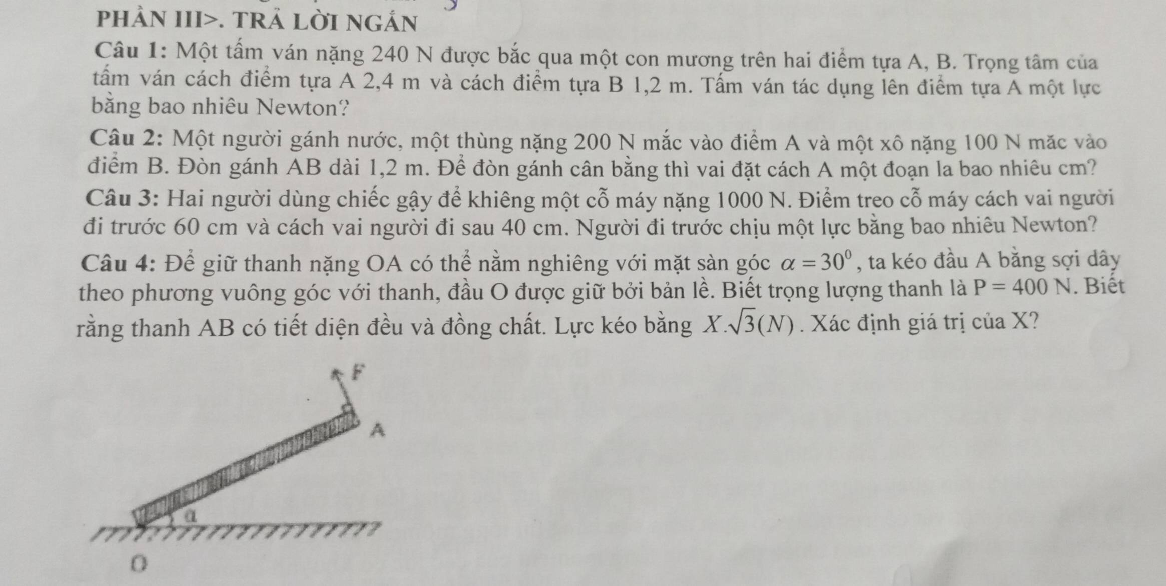 pHÀN III>. TRẢ LờI NGắn 
Câu 1: Một tấm ván nặng 240 N được bắc qua một con mương trên hai điểm tựa A, B. Trọng tâm của 
tấm ván cách điểm tựa A 2,4 m và cách điểm tựa B 1,2 m. Tấm ván tác dụng lên điểm tựa A một lực 
bằng bao nhiêu Newton? 
Câu 2: Một người gánh nước, một thùng nặng 200 N mắc vào điểm A và một xô nặng 100 N mặc vào 
điểm B. Đòn gánh AB dài 1,2 m. Để đòn gánh cân bằng thì vai đặt cách A một đoạn la bao nhiêu cm? 
Câu 3: Hai người dùng chiếc gậy để khiêng một cỗ máy nặng 1000 N. Điểm treo cỗ máy cách vai người 
đi trước 60 cm và cách vai người đi sau 40 cm. Người đi trước chịu một lực bằng bao nhiêu Newton? 
Câu 4: Để giữ thanh nặng OA có thể nằm nghiêng với mặt sàn góc alpha =30° , ta kéo đầu A bằng sợi dây 
theo phương vuông góc với thanh, đầu O được giữ bởi bản lề. Biết trọng lượng thanh là P=400N. Biết 
rằng thanh AB có tiết diện đều và đồng chất. Lực kéo bằng X.sqrt(3)(N) Xác định giá trị của X?