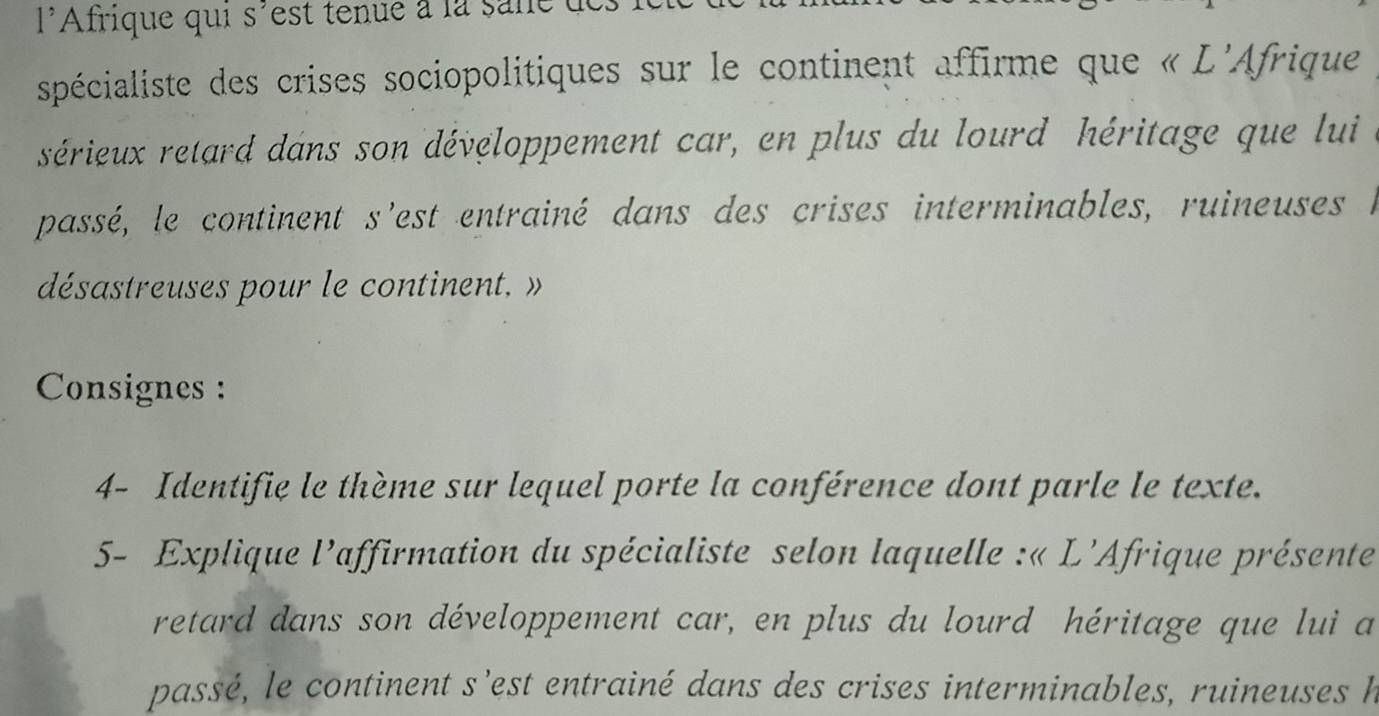 l'Afrique qui s'est tenue à la sane 
spécialiste des crises sociopolitiques sur le continent affirme que « L'Afrique 
sérieux retard dans son développement car, en plus du lourd héritage que lui 
passé, le continent s'est entrainé dans des crises interminables, ruineuses e 
désastreuses pour le continent, » 
Consignes : 
4- Identifie le thème sur lequel porte la conférence dont parle le texte. 
5- Explique l'affirmation du spécialiste selon laquelle :« L'Afrique présente 
retard dans son développement car, en plus du lourd héritage que lui a 
passé, le continent s’est entrainé dans des crises interminables, ruineuses h