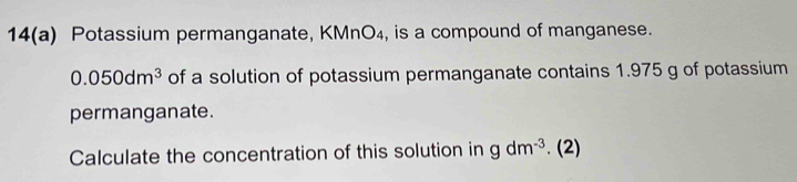 14(a) Potassium permanganate, KMnO₄, is a compound of manganese.
0.050dm^3 of a solution of potassium permanganate contains 1.975 g of potassium 
permanganate. 
Calculate the concentration of this solution in gdm^(-3). (2)