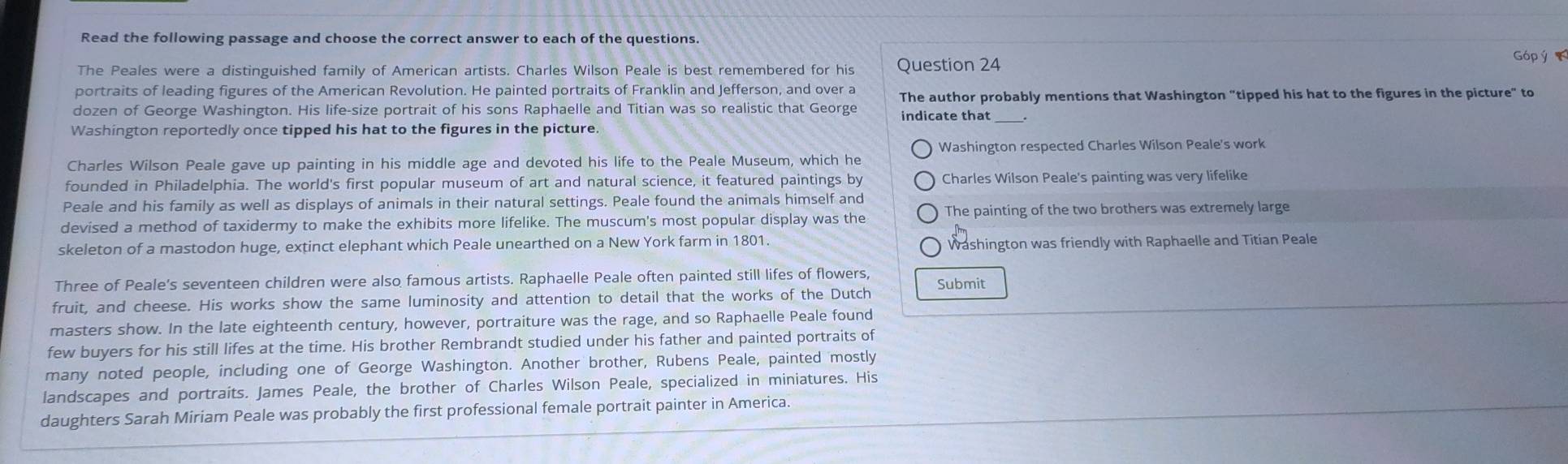 Read the following passage and choose the correct answer to each of the questions. 
The Peales were a distinguished family of American artists. Charles Wilson Peale is best remembered for his Question 24 
Góp ý 
portraits of leading figures of the American Revolution. He painted portraits of Franklin and Jefferson, and over a The author probably mentions that Washington "tipped his hat to the figures in the picture" to 
dozen of George Washington. His life-size portrait of his sons Raphaelle and Titian was so realistic that George indicate that_ 
Washington reportedly once tipped his hat to the figures in the picture. 
Washington respected Charles Wilson Peale's work 
Charles Wilson Peale gave up painting in his middle age and devoted his life to the Peale Museum, which he 
founded in Philadelphia. The world's first popular museum of art and natural science, it featured paintings by Charles Wilson Peale's painting was very lifelike 
Peale and his family as well as displays of animals in their natural settings. Peale found the animals himself and 
devised a method of taxidermy to make the exhibits more lifelike. The muscum's most popular display was the The painting of the two brothers was extremely large 
skeleton of a mastodon huge, extinct elephant which Peale unearthed on a New York farm in 1801. Washington was friendly with Raphaelle and Titian Peale 
Three of Peale’s seventeen children were also famous artists. Raphaelle Peale often painted still lifes of flowers, Submit 
fruit, and cheese. His works show the same luminosity and attention to detail that the works of the Dutch 
masters show. In the late eighteenth century, however, portraiture was the rage, and so Raphaelle Peale found 
few buyers for his still lifes at the time. His brother Rembrandt studied under his father and painted portraits of 
many noted people, including one of George Washington. Another brother, Rubens Peale, painted mostly 
landscapes and portraits. James Peale, the brother of Charles Wilson Peale, specialized in miniatures. His 
daughters Sarah Miriam Peale was probably the first professional female portrait painter in America.