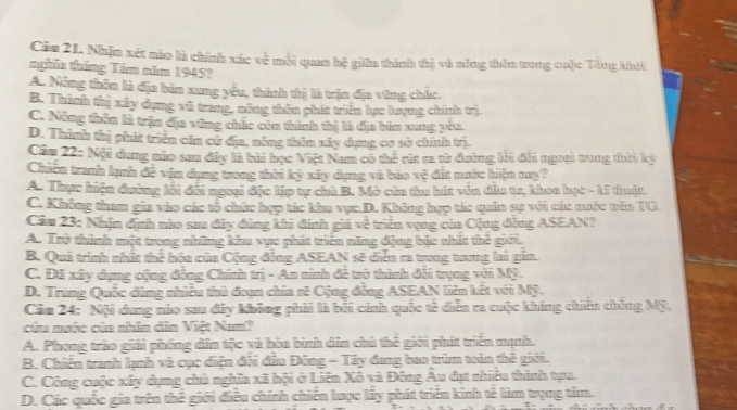 Câa 21. Nhậm xét nào là chính xác về mỗi quan hệ giữn thình thị và nông thên tung cuộc Tổng khời
nghĩa tháng Tim năm 1945?
A. Mông thôn là địa bản xung yêu, thình thị là trịn địa vùng chúc.
B. Thành thị xây dụng xô trung, nông thôn phít triển lục loạng chính trị
C. Nông thôn là trận địu vùng chúc còn thình thị là địa bìn xung yếu
D. Thình thị phít triển căn cử địa, nông thôn xây dụng cs sở chính trị
Cầu 22: Nội dung nào sau đâp là bài học Việt Nam có thể rừ ca từ đường li đổi ngưại trung thời kỳ
Chiến tranh lạnh đề vận dụng trung thời kỳ xây dụng và báo vệ đit nuớc hiện mụ?
A. Thực hiện dường lối đối ngoại đặc lập tự chà B. Mở cùa tu hút văn dẫu tr, khaa học - ki thuật
C. Không tham gia vào các tổ chức hợp tác kiu vục D. Không hợp tác quân sự với các nước têa TG
Cầu 23: Nhận dịnh nào sau đây đứng khi đính giá về triên vụng của Cộng đẳng ASEAN?
A. Trở thành một trong những khu vực phít triển năng động bậc nhất thế giới,
B. Quá trình nhất thể hóa của Cộng động ASEAN sẽ diễn ra trong trơng li gin.
C. Đã xây dụng cộng đồng Chính trị - An ninh để trở thình đối trụng với Mỹ.
D. Trung Quốc đùng nhiều thủ đoạn chía r8 Cộng đồng ASEAN liên kết với Mỹ.
Câu 24: Nội dung nào sau đây không phii là bối cảnh quốc tế diễn ra cuộc khúng chiên chống Mỹ,
của nước của nhân dìn Việt Nam?
A. Phong trùo giải phóng din tộc và hòa bình din chủ thế giới phít triển mạnh.
B. Chiến tranh lạnh và cục điện đối đầu Đông - Tây đang bao trùm toàn thế giới.
C. Công cuộc xây dụng chủ nghĩa xã hội ở Liên Xô và Đông Âu đự nhiều thình tựa.
D. Các quốc gia trên thế giới điều chính chiến lược lấy phát triển kinh tế làm trụng tâm.