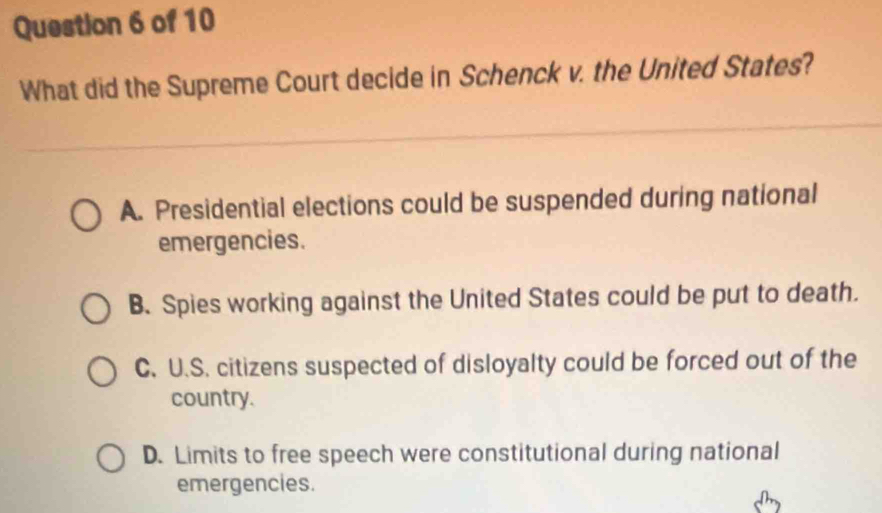 What did the Supreme Court decide in Schenck v. the United States?
A. Presidential elections could be suspended during national
emergencies.
B. Spies working against the United States could be put to death.
C. U.S. citizens suspected of disloyalty could be forced out of the
country.
D. Limits to free speech were constitutional during national
emergencies.