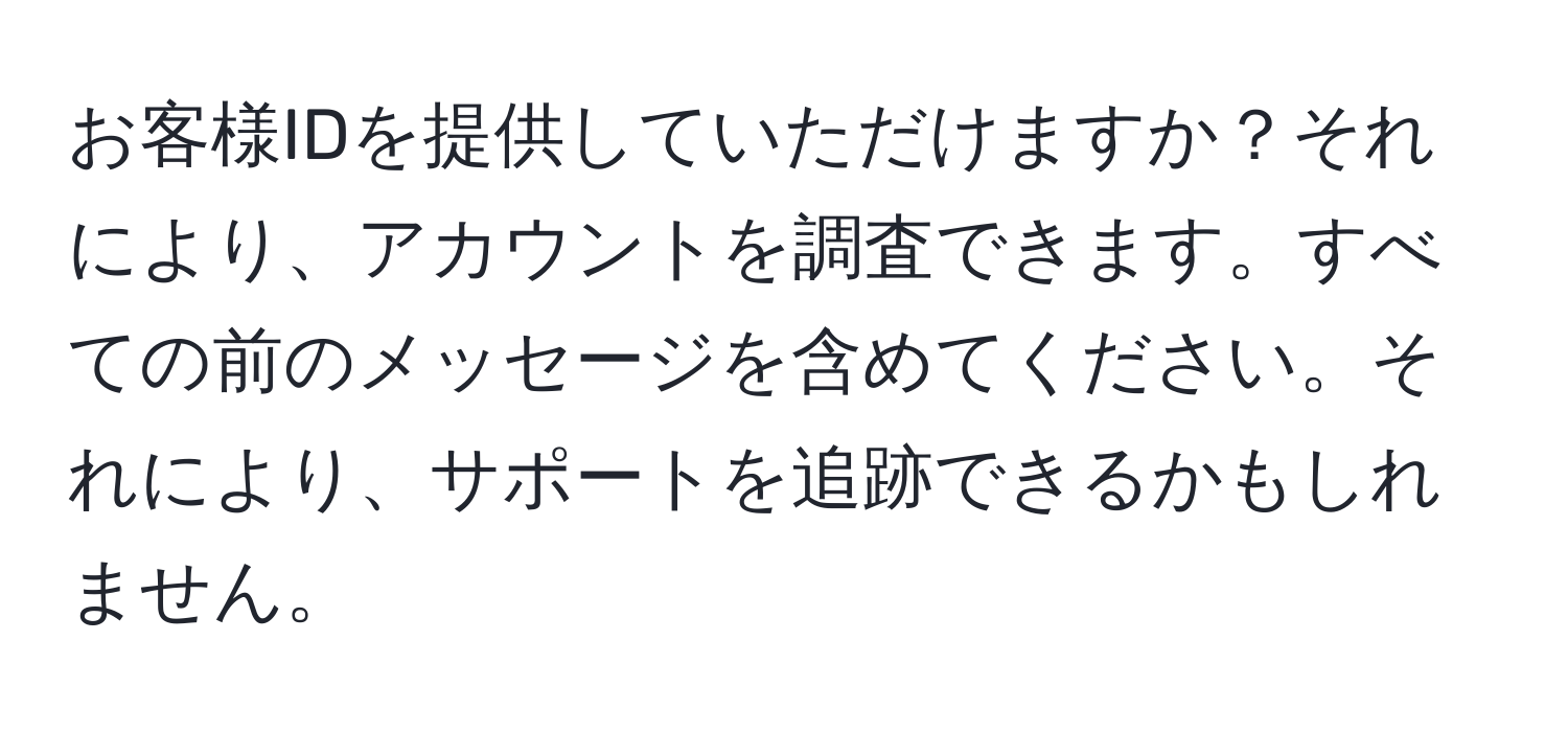 お客様IDを提供していただけますか？それにより、アカウントを調査できます。すべての前のメッセージを含めてください。それにより、サポートを追跡できるかもしれません。