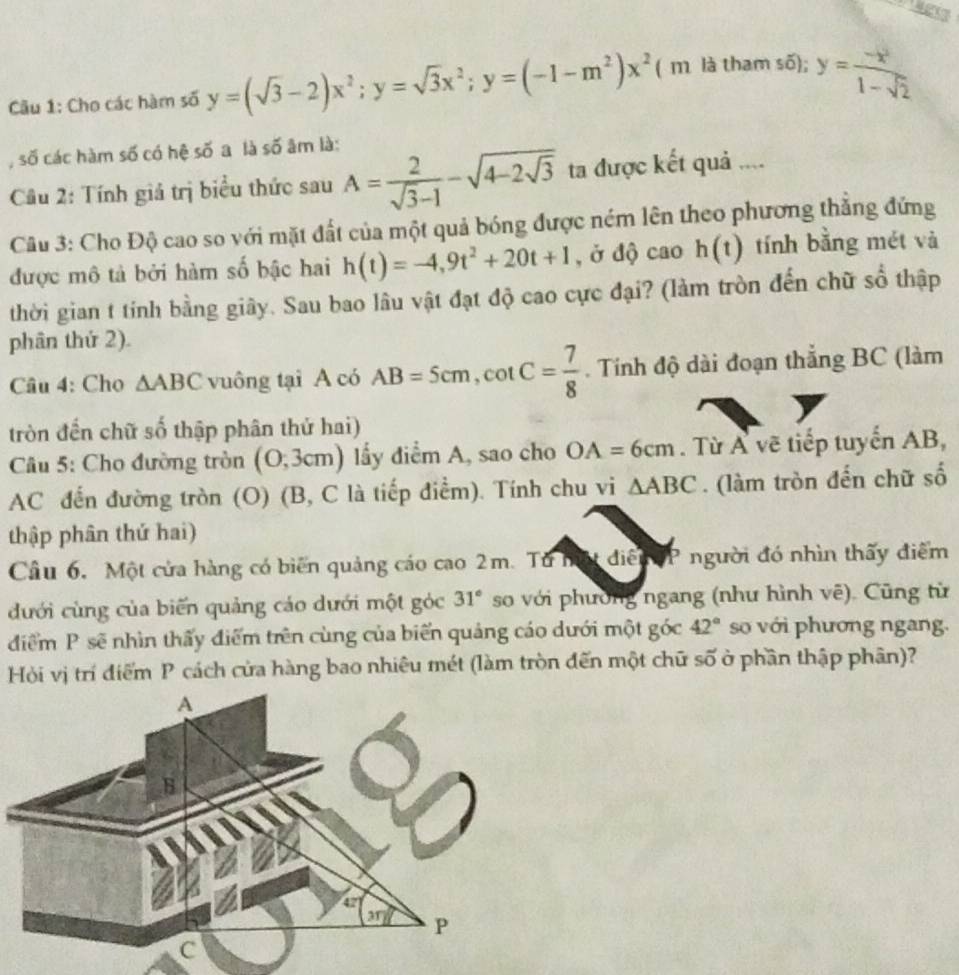 Cầu 1: Cho các hàm số y=(sqrt(3)-2)x^2;y=sqrt(3)x^2;y=(-1-m^2)x^2 ( m là tham số); y= (-x^2)/1-sqrt(2) 
, số các hàm số có hệ số a là số âm là:
Câu 2: Tính giả trị biểu thức sau A= 2/sqrt(3)-1 -sqrt(4-2sqrt 3) ta được kết quả ....
Câu 3: Cho Độ cao so với mặt đất của một quả bóng được ném lên theo phương thẳng đứng
được mô tả bởi hàm số bậc hai h(t)=-4,9t^2+20t+1 , ở độ cao h(t) tính bằng mét và
thời gian t tính bằng giây. Sau bao lâu vật đạt độ cao cực đại? (làm tròn đến chữ số thập
phân thứ 2).
Câu 4: Cho △ ABC vuông tại A có AB=5cm,cot C= 7/8 . Tính độ dài đoạn thắng BC (làm
tròn đến chữ số thập phân thử hai)
Câu 5: Cho đường tròn (0,3cm ) lầy điểm A, sao cho OA=6cm. Từ Á vẽ tiếp tuyến AB,
AC đến đường tròn (O) (B, C là tiếp điểm). Tính chu vi △ ABC. (làm tròn đến chữ số
thập phân thứ hai)
Cầu 6, Một cửa hàng có biến quảng cáo cao 2m. Từ bất điễu  TP người đó nhìn thấy điểm
đưới cùng của biến quảng cáo dưới một góc 31° so với phường ngang (như hình vẽ). Cũng từ
42°
đdiểm P sẽ nhìn thấy điểm trên cùng của biển quảng cáo dưới một góc số với phương ngang.
Hỏi vị trí điểm P cách cửa hàng bao nhiêu mét (làm tròn đến một chữ số ở phần thập phân)?