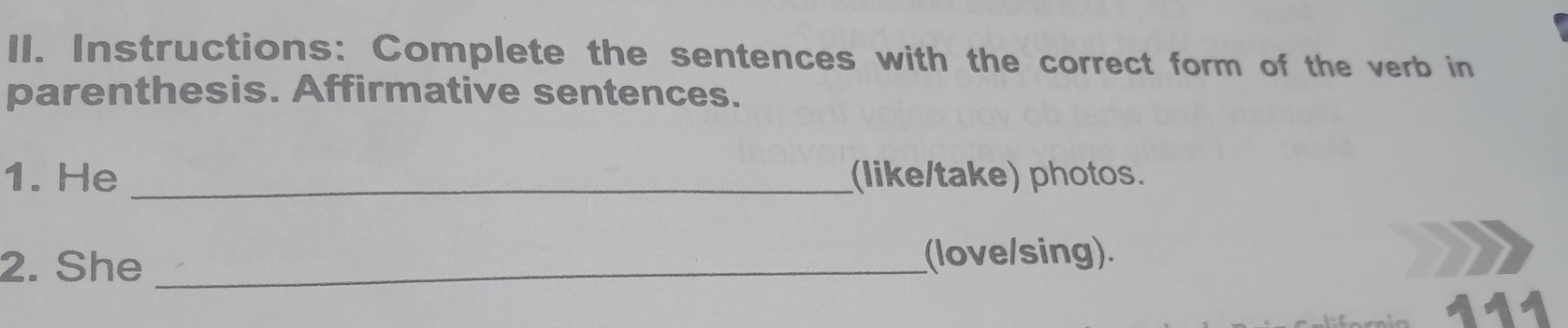 Instructions: Complete the sentences with the correct form of the verb in 
parenthesis. Affirmative sentences. 
1. He _(like/take) photos. 
2. She _(love/sing). 
111