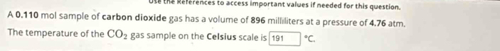 Use the References to access important values if needed for this question. 
A 0.110 mol sample of carbon dioxide gas has a volume of 896 milliliters at a pressure of 4.76 atm. 
The temperature of the CO_2 gas sample on the Celsius scale is 191°C.