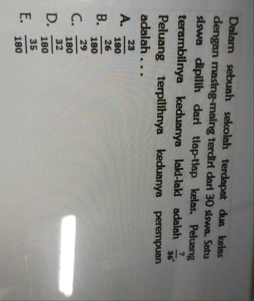 Dalam sebuah sekolah terdapat dua kelas
dengan masing-maing terdiri dari 30 siswa. Satu
siswa dipilih dari tiap-tiap kelas. Peluang
terambilnya keduanya laki-laki adalah  7/36 . 
Peluang terpilihnya keduanya perempuan
adalah . . .
A.  23/180 
B.  26/180 
C.  29/180 
D.  32/180 
E.  35/180 