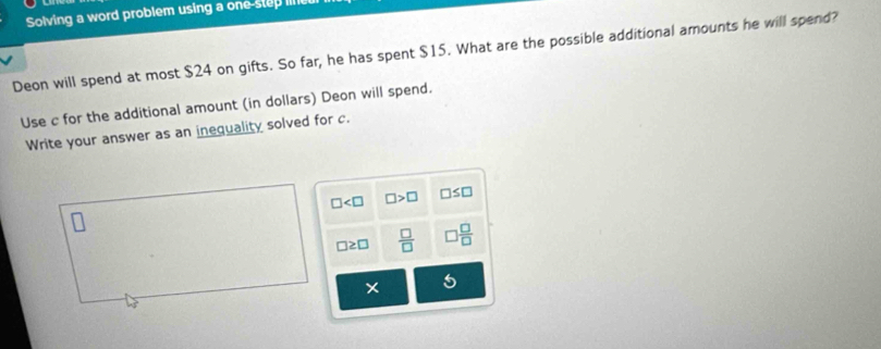 Solving a word problem using a one-step Ill
Deon will spend at most $24 on gifts. So far, he has spent $15. What are the possible additional amounts he will spend?
Use c for the additional amount (in dollars) Deon will spend.
Write your answer as an inequality solved for c.
□ □ >□ □ ≤ □
□ ≥ □  □ /□    □ /□  
5