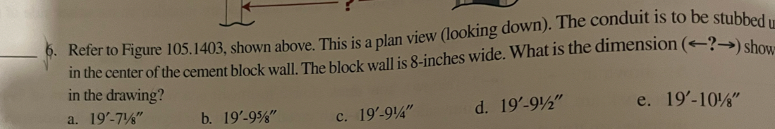 Refer to Figure 105.1403, shown above. This is a plan view (looking down). The conduit is to be stubbed u
in the center of the cement block wall. The block wall is 8-inches wide. What is the dimension (arrow ?→) show
in the drawing?
a. 19'-71/8'' b. 19'-95/8'' c. 19'-91/4'' d. 19'-91/2'' e. 19'-10^1/8''