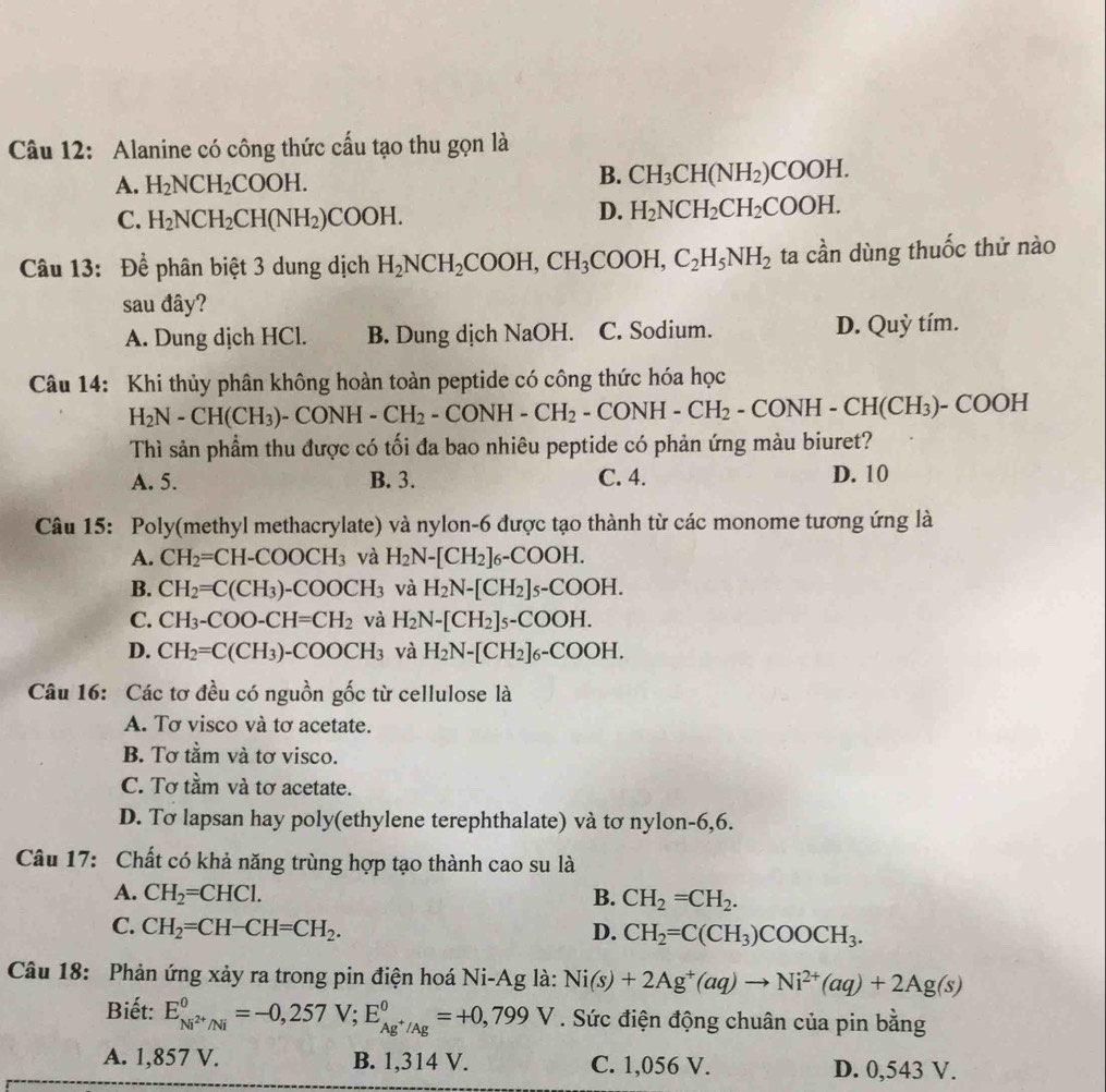 Alanine có công thức cấu tạo thu gọn là
A. H_2NCH_2COOH.
B. CH_3CH(NH_2)COOH.
C. H_2NCH_2CH(NH_2)COOH.
D. H_2NCH_2CH_2COOH.
Câu 13: : Để phân biệt 3 dung dịch H_2NCH_2COOH,CH_3COOH,C_2H_5NH_2 ta cần dùng thuốc thử nào
sau đây?
A. Dung dịch HCl. B. Dung dịch NaOH. C. Sodium. D. Quỳ tím.
Câu 14: Khi thủy phân không hoàn toàn peptide có công thức hóa học
H_2N-CH(CH_3)-CONH-CH_2-CONH-CH_2-CONH-CH_2-CONH-CH(CH_3)-COOH
Thì sản phẩm thu được có tối đa bao nhiêu peptide có phản ứng màu biuret?
A. 5. B. 3. C. 4. D. 10
Câu 15: Poly(methyl methacrylate) và nylon-6 được tạo thành từ các monome tương ứng là
A. CH_2=CH-COOCH_3 và H_2N-[CH_2]_6-COOH.
B. CH_2=C(CH_3)-COOCH_3 và H_2N-[CH_2]_5-COOH.
C. CH_3-COO-CH=CH_2 và H_2N-[CH_2]_5-COOH.
D. CH_2=C(CH_3)-COOCH_3 và H_2N-[CH_2]_6-COOH.
Câu 16: Các tơ đều có nguồn gốc từ cellulose là
A. Tơ visco và tơ acetate.
B. Tơ tầm và tơ visco.
C. Tơ tầm và tơ acetate.
D. Tơ lapsan hay poly(ethylene terephthalate) và tơ nylon-6,6.
Câu 17: Chất có khả năng trùng hợp tạo thành cao su là
A. CH_2=CHCl. B. CH_2=CH_2.
C. CH_2=CH-CH=CH_2. D. CH_2=C(CH_3)COOCH_3.
Câu 18: Phản ứng xảy ra trong pin điện hoá Ni-Ag là: Ni(s)+2Ag^+(aq)to Ni^(2+)(aq)+2Ag(s)
Biết: E_Ni^(2+)/Ni^0=-0,257V;E_Ag^+/Ag^0=+0,799V. Sức điện động chuân của pin bằng
A. 1,857 V. B. 1,314 V. C. 1,056 V. D. 0,543 V.